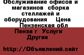 Обслуживание офисов и магазинов, сборка стеллажей и оборудования. › Цена ­ 500 - Пензенская обл., Пенза г. Услуги » Другие   
